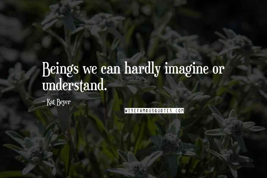 Kat Beyer Quotes: Beings we can hardly imagine or understand.