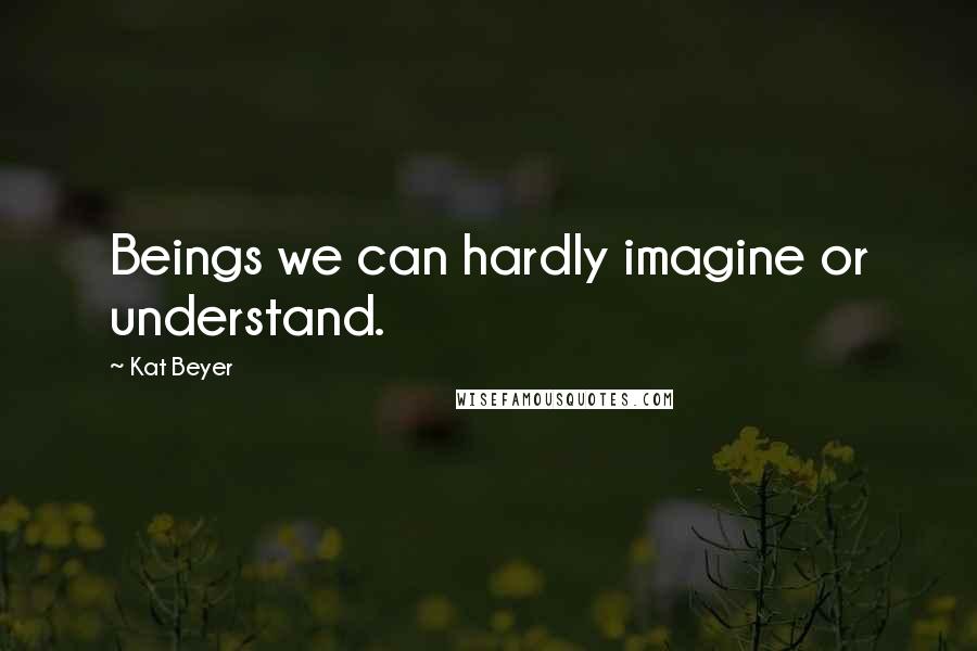 Kat Beyer Quotes: Beings we can hardly imagine or understand.