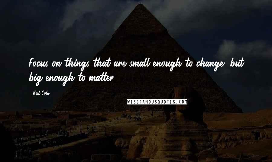 Kat Cole Quotes: Focus on things that are small enough to change, but big enough to matter