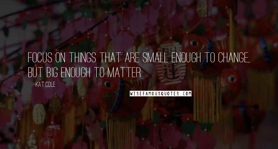 Kat Cole Quotes: Focus on things that are small enough to change, but big enough to matter