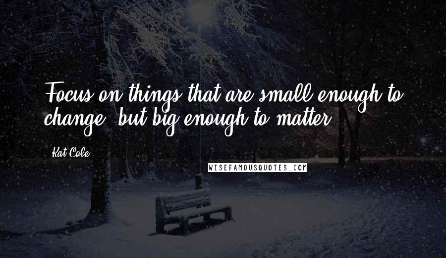 Kat Cole Quotes: Focus on things that are small enough to change, but big enough to matter