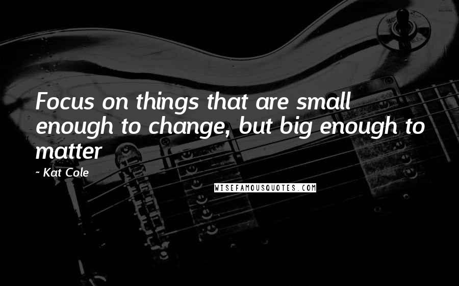 Kat Cole Quotes: Focus on things that are small enough to change, but big enough to matter