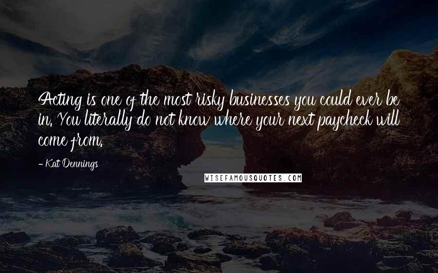 Kat Dennings Quotes: Acting is one of the most risky businesses you could ever be in. You literally do not know where your next paycheck will come from.