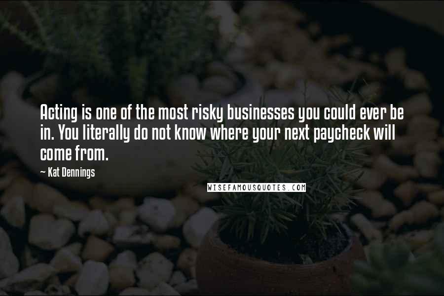 Kat Dennings Quotes: Acting is one of the most risky businesses you could ever be in. You literally do not know where your next paycheck will come from.