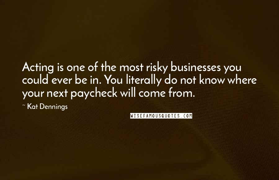 Kat Dennings Quotes: Acting is one of the most risky businesses you could ever be in. You literally do not know where your next paycheck will come from.