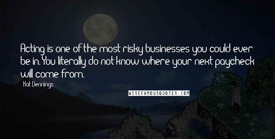 Kat Dennings Quotes: Acting is one of the most risky businesses you could ever be in. You literally do not know where your next paycheck will come from.