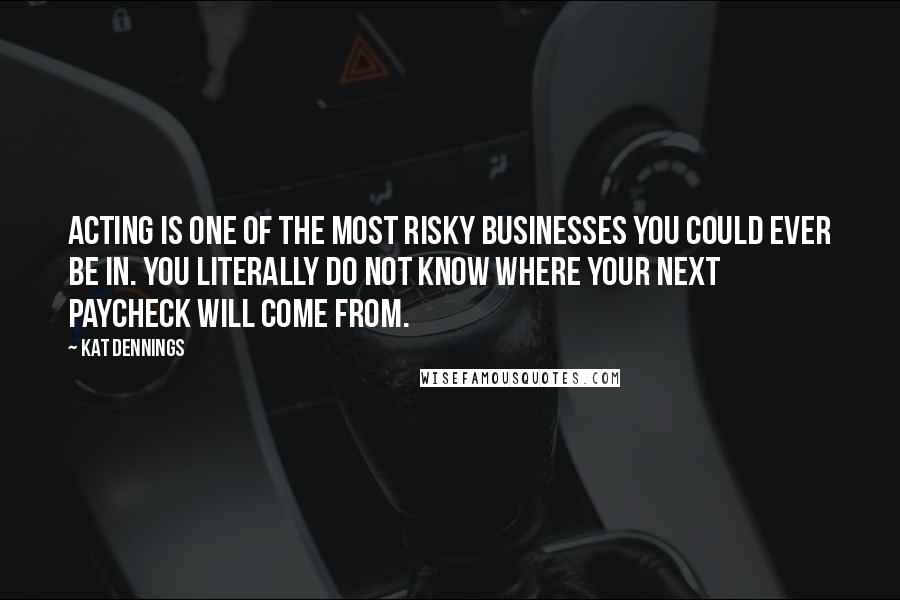 Kat Dennings Quotes: Acting is one of the most risky businesses you could ever be in. You literally do not know where your next paycheck will come from.