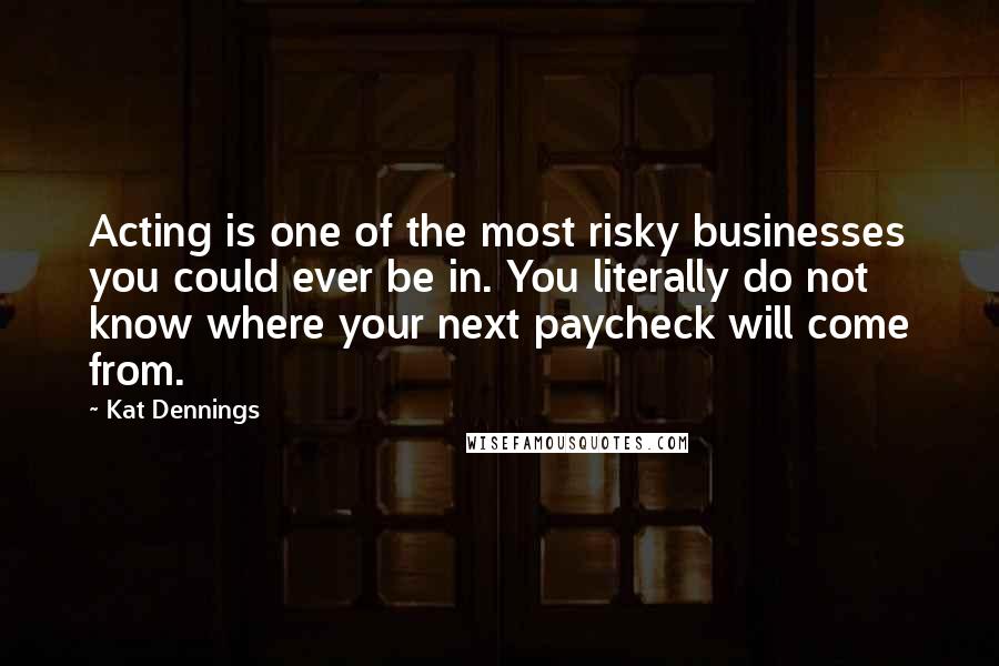 Kat Dennings Quotes: Acting is one of the most risky businesses you could ever be in. You literally do not know where your next paycheck will come from.