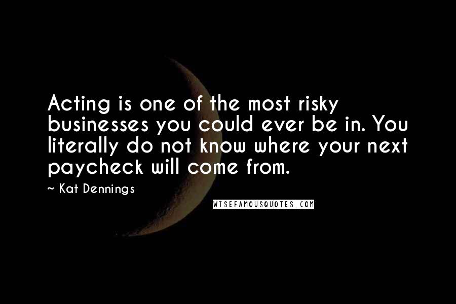 Kat Dennings Quotes: Acting is one of the most risky businesses you could ever be in. You literally do not know where your next paycheck will come from.