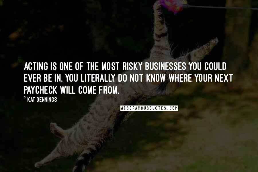 Kat Dennings Quotes: Acting is one of the most risky businesses you could ever be in. You literally do not know where your next paycheck will come from.