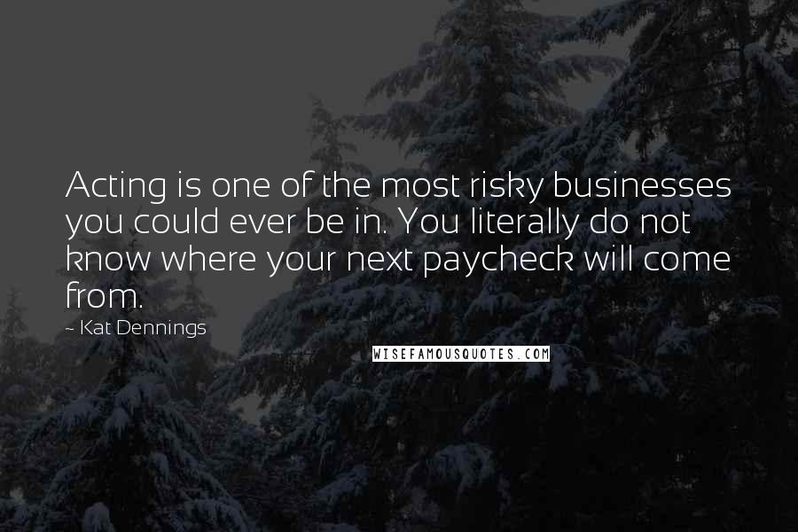 Kat Dennings Quotes: Acting is one of the most risky businesses you could ever be in. You literally do not know where your next paycheck will come from.