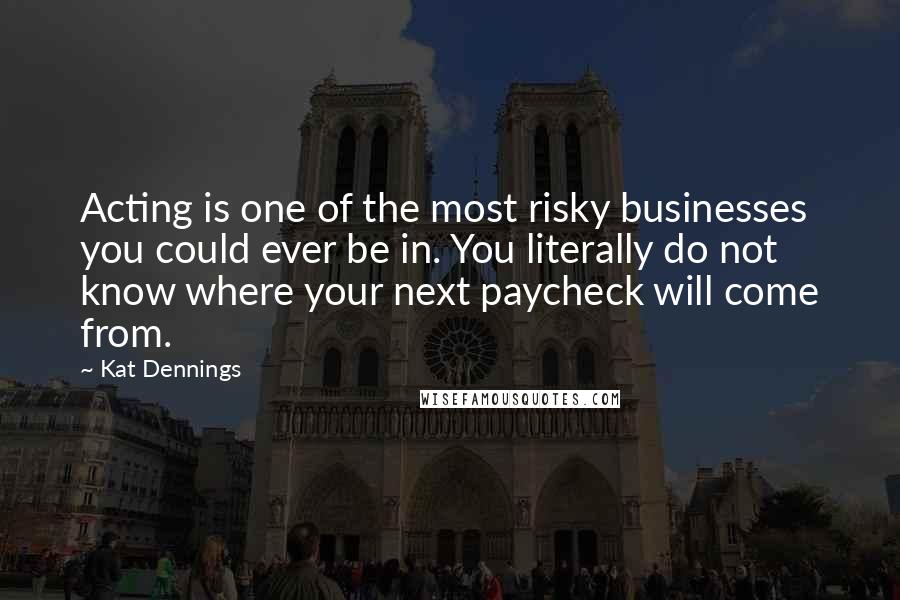 Kat Dennings Quotes: Acting is one of the most risky businesses you could ever be in. You literally do not know where your next paycheck will come from.