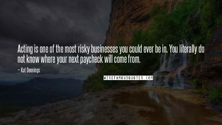 Kat Dennings Quotes: Acting is one of the most risky businesses you could ever be in. You literally do not know where your next paycheck will come from.