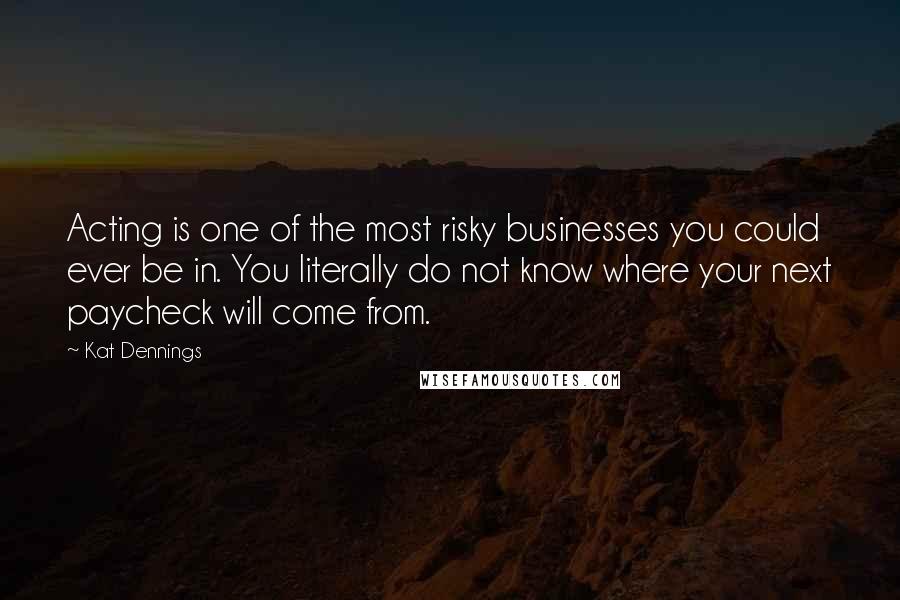 Kat Dennings Quotes: Acting is one of the most risky businesses you could ever be in. You literally do not know where your next paycheck will come from.