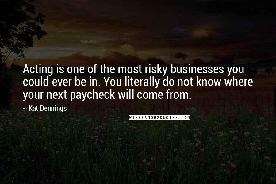 Kat Dennings Quotes: Acting is one of the most risky businesses you could ever be in. You literally do not know where your next paycheck will come from.