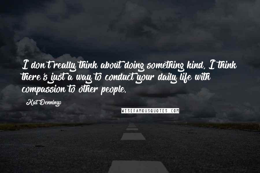 Kat Dennings Quotes: I don't really think about doing something kind, I think there's just a way to conduct your daily life with compassion to other people.
