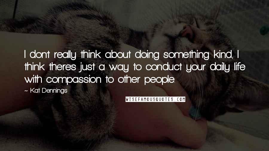 Kat Dennings Quotes: I don't really think about doing something kind, I think there's just a way to conduct your daily life with compassion to other people.