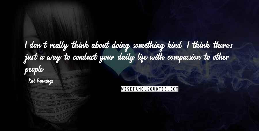 Kat Dennings Quotes: I don't really think about doing something kind, I think there's just a way to conduct your daily life with compassion to other people.