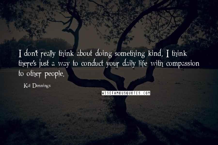 Kat Dennings Quotes: I don't really think about doing something kind, I think there's just a way to conduct your daily life with compassion to other people.
