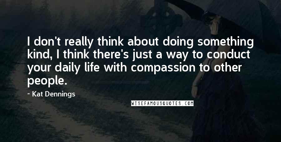 Kat Dennings Quotes: I don't really think about doing something kind, I think there's just a way to conduct your daily life with compassion to other people.