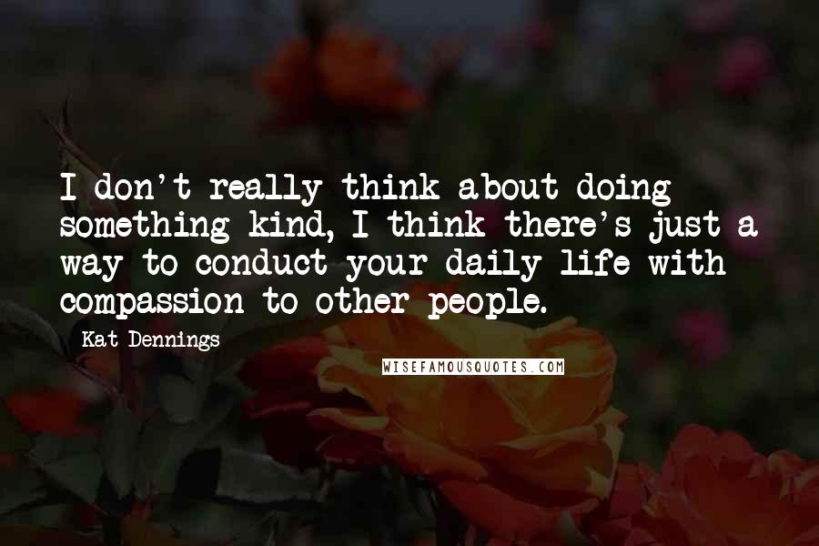 Kat Dennings Quotes: I don't really think about doing something kind, I think there's just a way to conduct your daily life with compassion to other people.