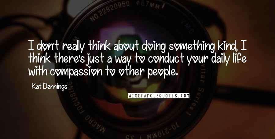 Kat Dennings Quotes: I don't really think about doing something kind, I think there's just a way to conduct your daily life with compassion to other people.