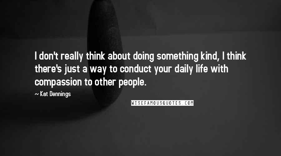 Kat Dennings Quotes: I don't really think about doing something kind, I think there's just a way to conduct your daily life with compassion to other people.