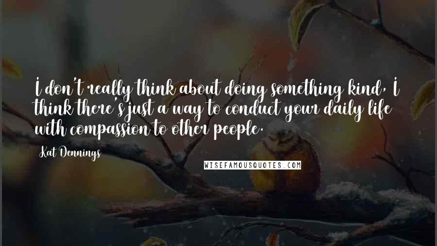 Kat Dennings Quotes: I don't really think about doing something kind, I think there's just a way to conduct your daily life with compassion to other people.