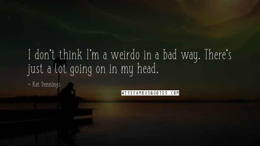 Kat Dennings Quotes: I don't think I'm a weirdo in a bad way. There's just a lot going on in my head.