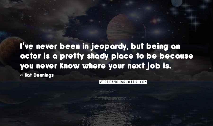 Kat Dennings Quotes: I've never been in jeopardy, but being an actor is a pretty shady place to be because you never know where your next job is.
