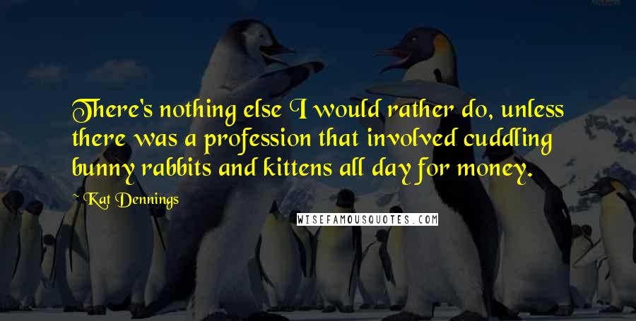 Kat Dennings Quotes: There's nothing else I would rather do, unless there was a profession that involved cuddling bunny rabbits and kittens all day for money.