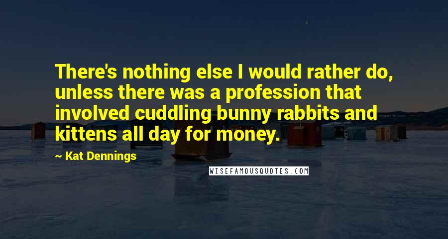 Kat Dennings Quotes: There's nothing else I would rather do, unless there was a profession that involved cuddling bunny rabbits and kittens all day for money.