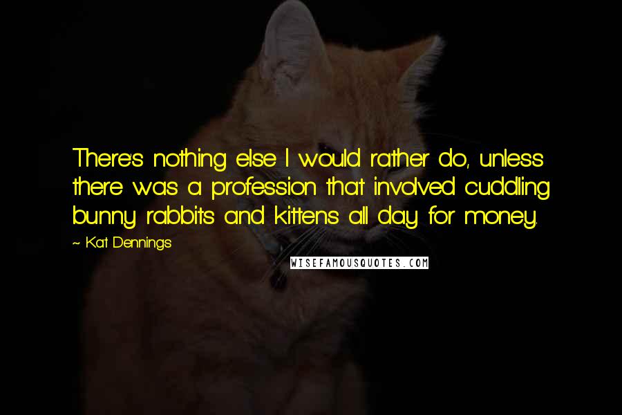 Kat Dennings Quotes: There's nothing else I would rather do, unless there was a profession that involved cuddling bunny rabbits and kittens all day for money.