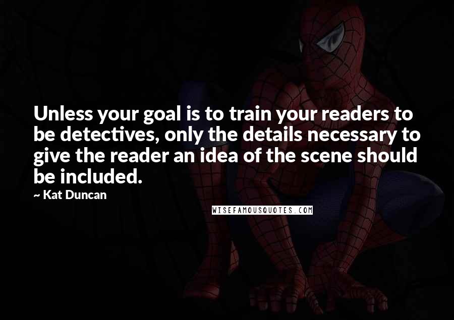 Kat Duncan Quotes: Unless your goal is to train your readers to be detectives, only the details necessary to give the reader an idea of the scene should be included.