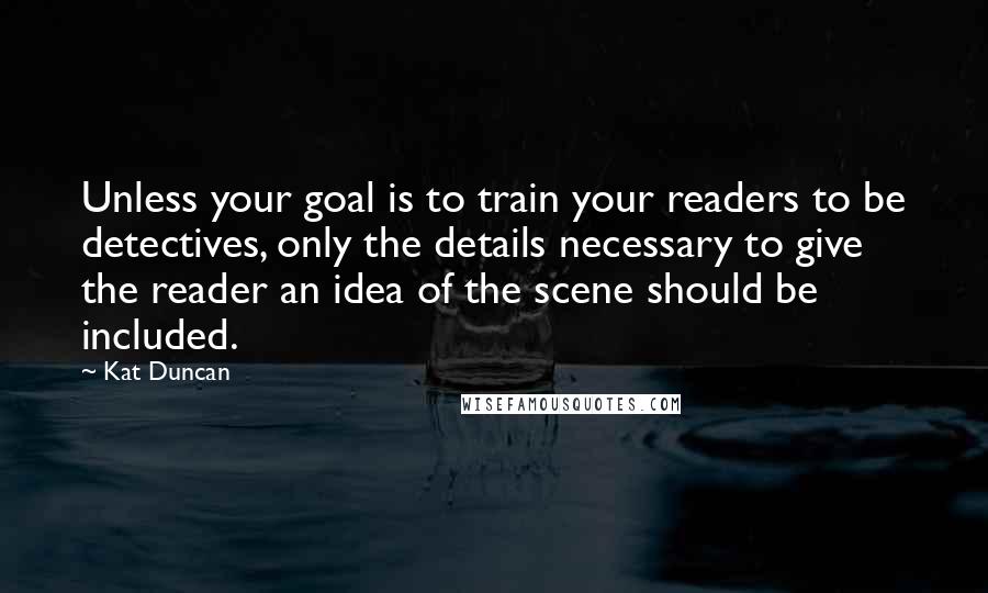 Kat Duncan Quotes: Unless your goal is to train your readers to be detectives, only the details necessary to give the reader an idea of the scene should be included.