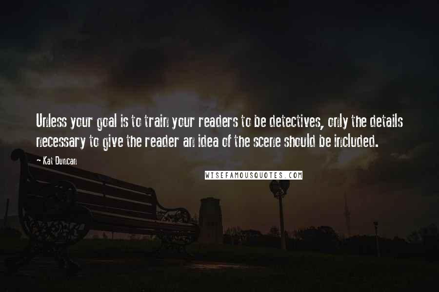 Kat Duncan Quotes: Unless your goal is to train your readers to be detectives, only the details necessary to give the reader an idea of the scene should be included.