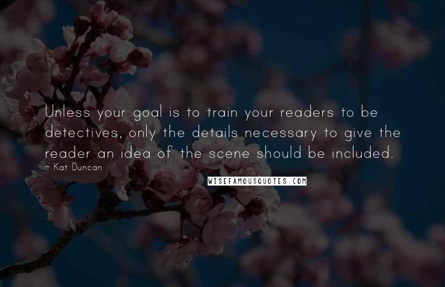 Kat Duncan Quotes: Unless your goal is to train your readers to be detectives, only the details necessary to give the reader an idea of the scene should be included.