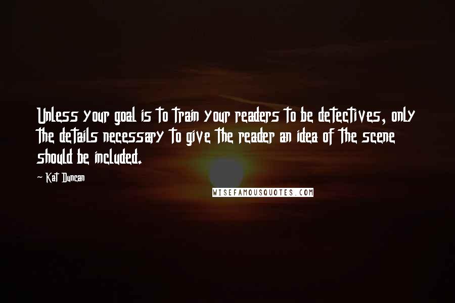 Kat Duncan Quotes: Unless your goal is to train your readers to be detectives, only the details necessary to give the reader an idea of the scene should be included.