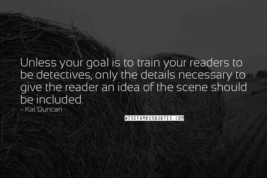 Kat Duncan Quotes: Unless your goal is to train your readers to be detectives, only the details necessary to give the reader an idea of the scene should be included.