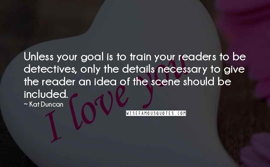 Kat Duncan Quotes: Unless your goal is to train your readers to be detectives, only the details necessary to give the reader an idea of the scene should be included.