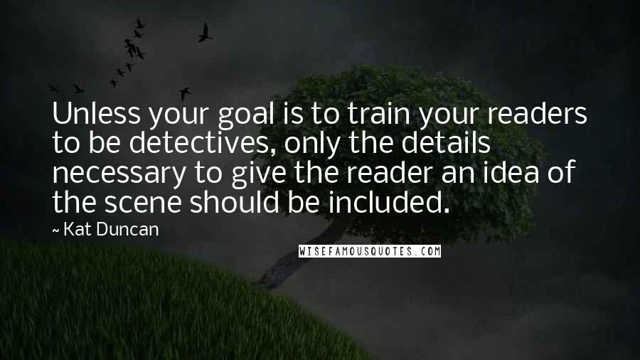 Kat Duncan Quotes: Unless your goal is to train your readers to be detectives, only the details necessary to give the reader an idea of the scene should be included.