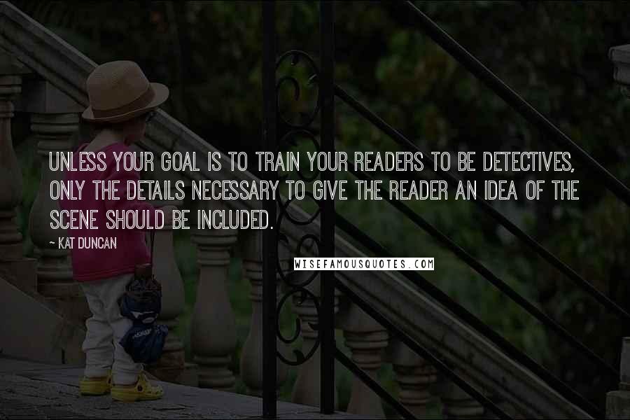 Kat Duncan Quotes: Unless your goal is to train your readers to be detectives, only the details necessary to give the reader an idea of the scene should be included.