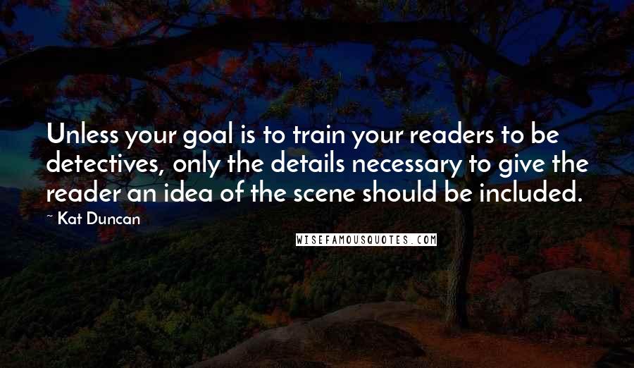 Kat Duncan Quotes: Unless your goal is to train your readers to be detectives, only the details necessary to give the reader an idea of the scene should be included.