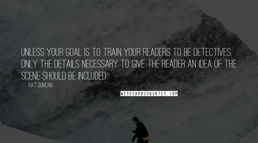 Kat Duncan Quotes: Unless your goal is to train your readers to be detectives, only the details necessary to give the reader an idea of the scene should be included.