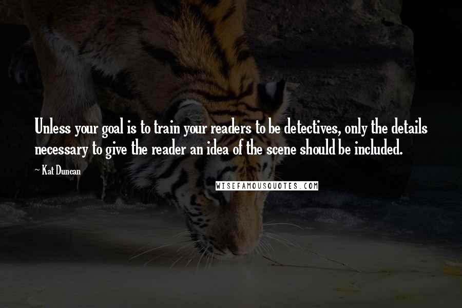 Kat Duncan Quotes: Unless your goal is to train your readers to be detectives, only the details necessary to give the reader an idea of the scene should be included.