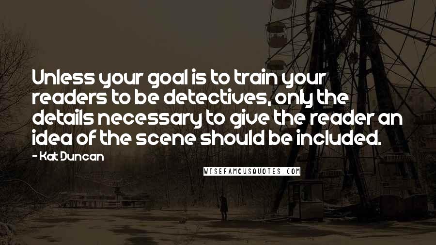 Kat Duncan Quotes: Unless your goal is to train your readers to be detectives, only the details necessary to give the reader an idea of the scene should be included.