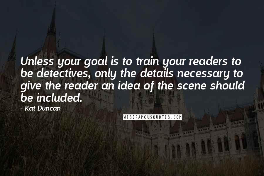 Kat Duncan Quotes: Unless your goal is to train your readers to be detectives, only the details necessary to give the reader an idea of the scene should be included.