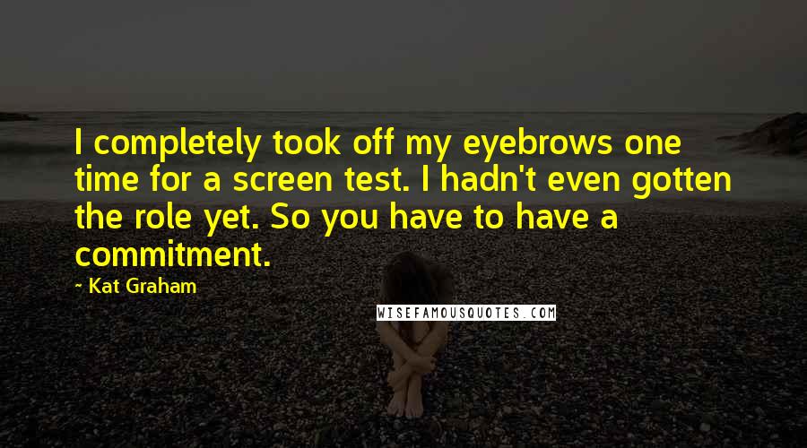 Kat Graham Quotes: I completely took off my eyebrows one time for a screen test. I hadn't even gotten the role yet. So you have to have a commitment.