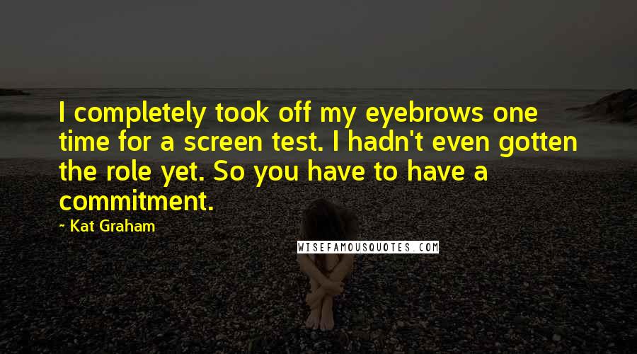 Kat Graham Quotes: I completely took off my eyebrows one time for a screen test. I hadn't even gotten the role yet. So you have to have a commitment.