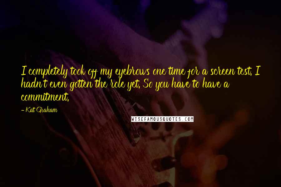 Kat Graham Quotes: I completely took off my eyebrows one time for a screen test. I hadn't even gotten the role yet. So you have to have a commitment.